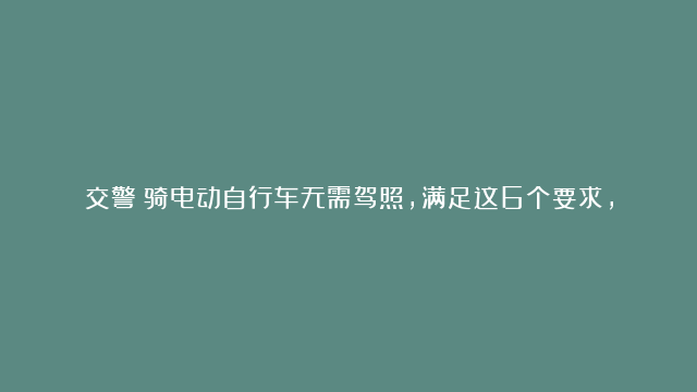 交警：骑电动自行车无需驾照，满足这6个要求，遇到查车也不担心