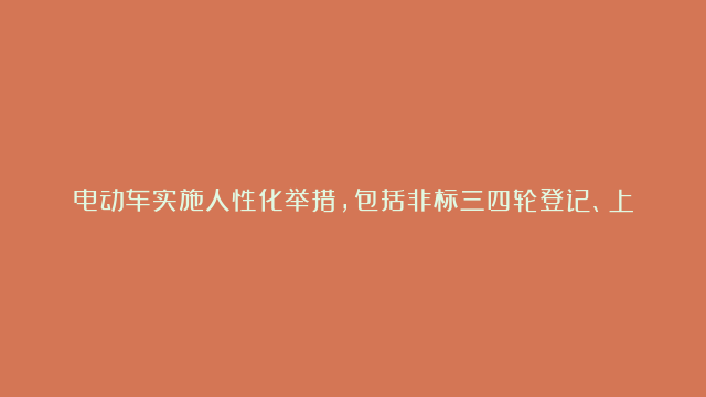 电动车实施人性化举措，包括非标三四轮登记、上门上牌、送考下乡