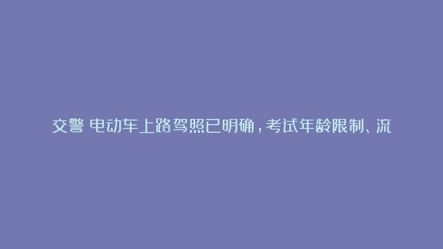 交警：电动车上路驾照已明确，考试年龄限制、流程、费用全告诉你