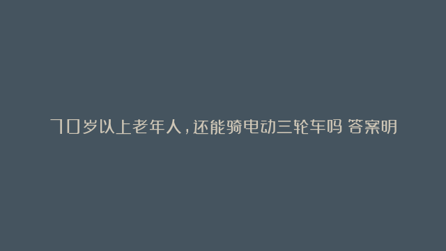 70岁以上老年人，还能骑电动三轮车吗？答案明确，但上路注意3点