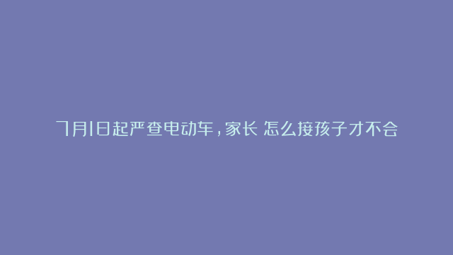 7月1日起严查电动车，家长：怎么接孩子才不会被罚？交警给出建议