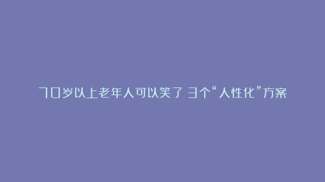 70岁以上老年人可以笑了！3个“人性化”方案来了，解决出行难题