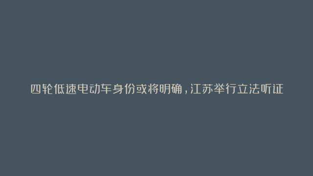 四轮低速电动车身份或将明确，江苏举行立法听证会，或可合法上路