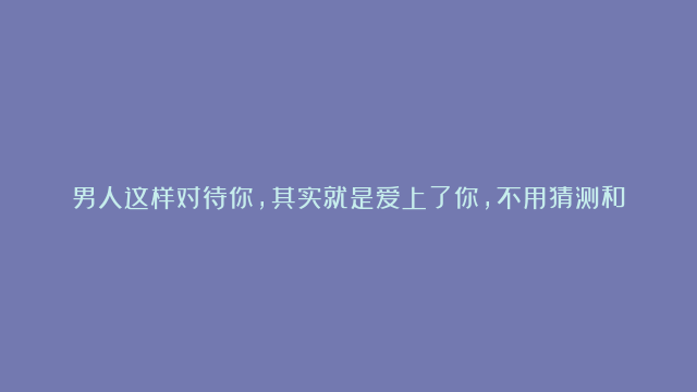 男人这样对待你，其实就是爱上了你，不用猜测和试探他的真心