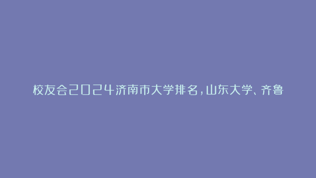 校友会2024济南市大学排名，山东大学、齐鲁理工学院勇夺榜首