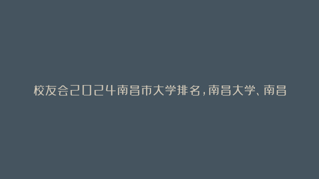 校友会2024南昌市大学排名，南昌大学、南昌理工学院位列首位