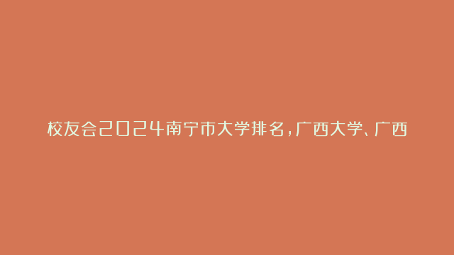 校友会2024南宁市大学排名，广西大学、广西外国语学院稳居第一