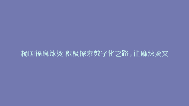 杨国福麻辣烫：积极探索数字化之路，让麻辣烫文化走得更长远