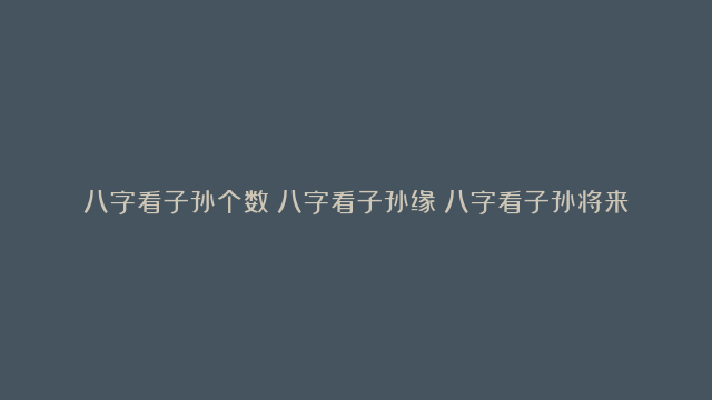 八字看子孙个数|八字看子孙缘|八字看子孙将来的信息