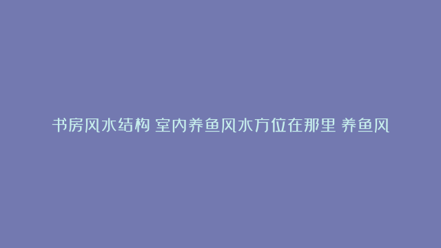 书房风水结构|室内养鱼风水方位在那里|养鱼风水锦鲤养几条招财运