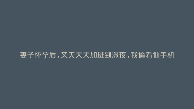 妻子怀孕后，丈夫天天加班到深夜，我偷看他手机，发现他不是人！简直是惊天秘密！