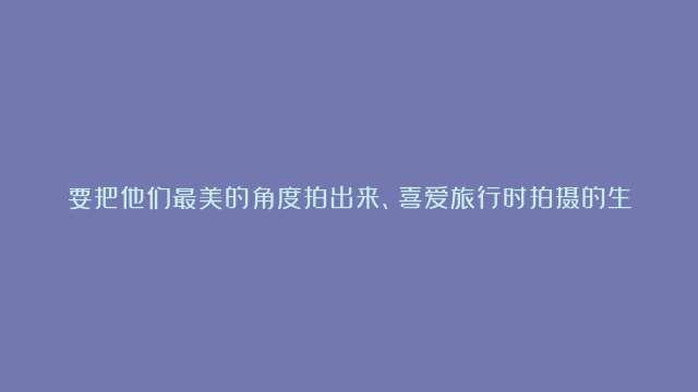 要把他们最美的角度拍出来、喜爱旅行时拍摄的生肖女