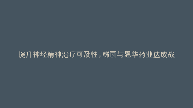 提升神经精神治疗可及性，梯瓦与恩华药业达成战略合作