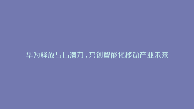 华为释放5G潜力，共创智能化移动产业未来