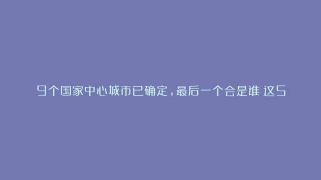 9个国家中心城市已确定，最后一个会是谁？这5座城市很有可能