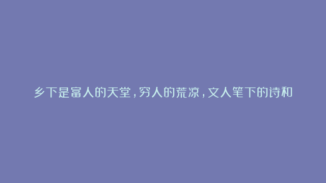 乡下是富人的天堂，穷人的荒凉，文人笔下的诗和远方，游子的故乡。有财乡下是净土，无财乡下净是土。