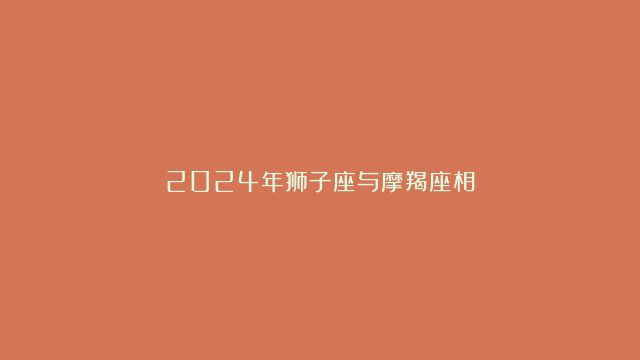 2024年狮子座与摩羯座相