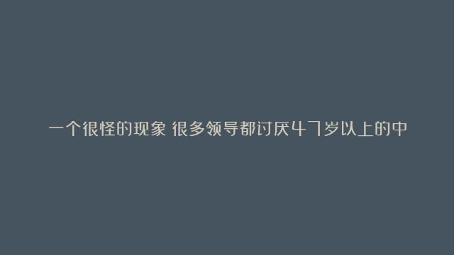 一个很怪的现象：很多领导都讨厌47岁以上的中年人，不是因为他们年龄大，而是思想顽固，毫无上进心，每天就是混吃等死，甚至打压后辈