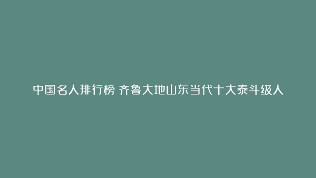 中国名人排行榜：齐鲁大地山东当代十大泰斗级人物是谁