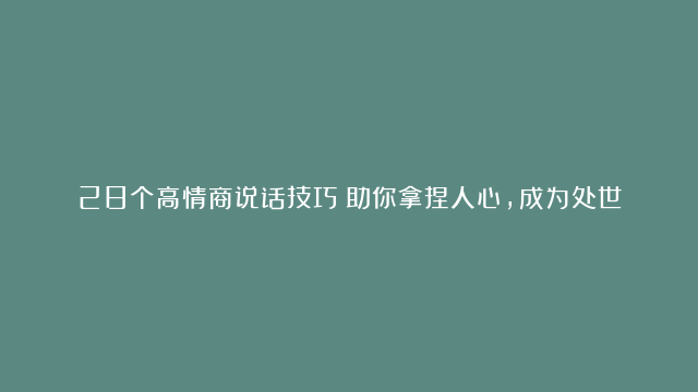 28个高情商说话技巧！助你拿捏人心，成为处世高手，人缘越来越好