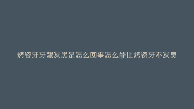 烤瓷牙牙龈发黑是怎么回事怎么能让烤瓷牙不发臭