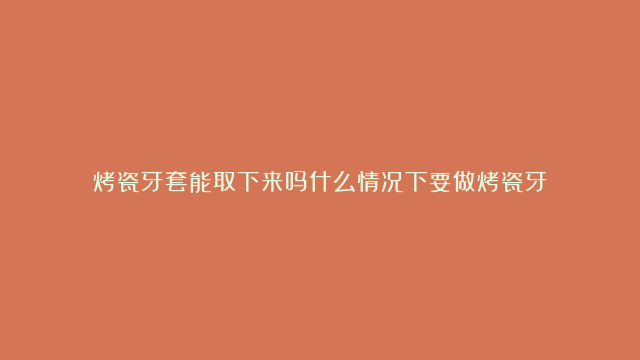 烤瓷牙套能取下来吗什么情况下要做烤瓷牙