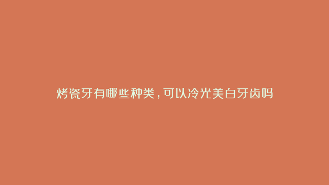 烤瓷牙有哪些种类，可以冷光美白牙齿吗