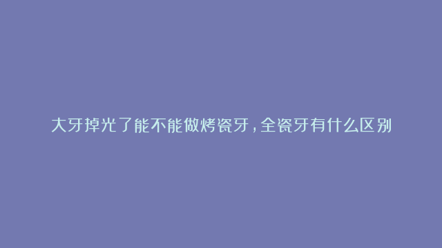 大牙掉光了能不能做烤瓷牙，全瓷牙有什么区别