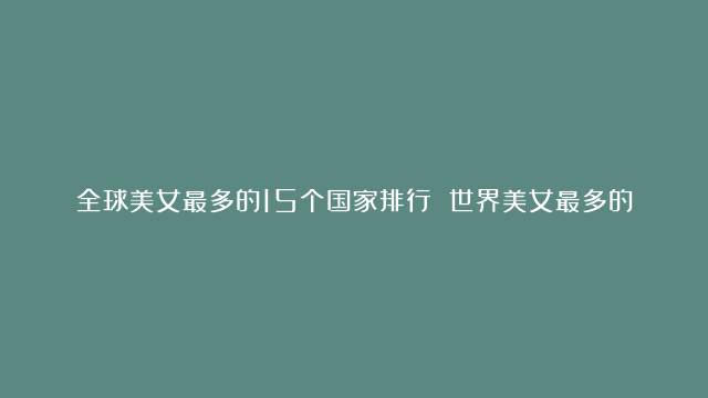 全球美女最多的15个国家排行 世界美女最多的国家→MAIGOO生活榜