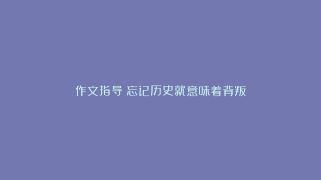 作文指导：忘记历史就意味着背叛