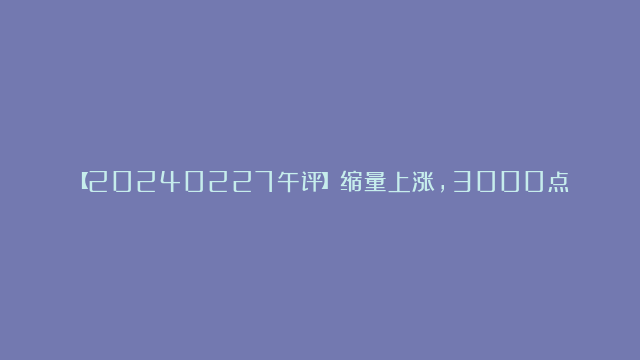 【20240227午评】缩量上涨，3000点能拿下来么？2024-02-27-04