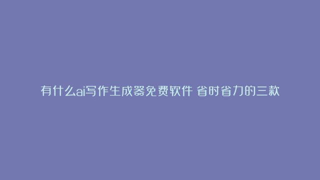 有什么ai写作生成器免费软件？省时省力的三款AI写作软件推荐