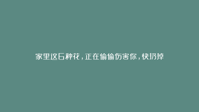 家里这6种花，正在偷偷伤害你，快扔掉！