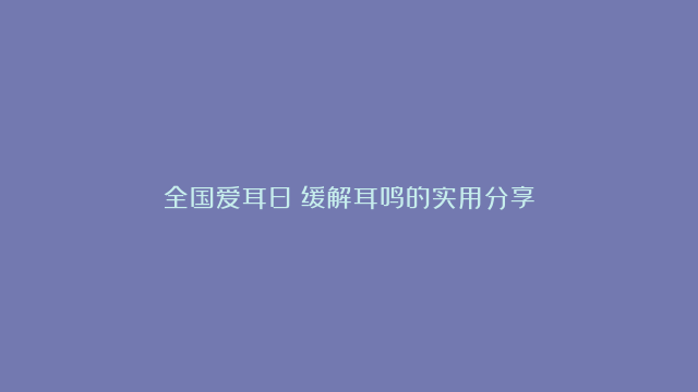 全国爱耳日|缓解耳鸣的实用分享