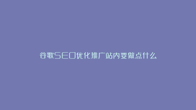 谷歌SEO优化推广站内要做点什么？