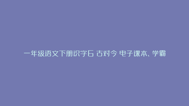 一年级语文下册识字6《古对今》电子课本、学霸笔记和课后练习