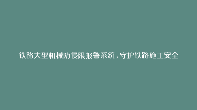 铁路大型机械防侵限报警系统，守护铁路施工安全，避免侵入铁路！