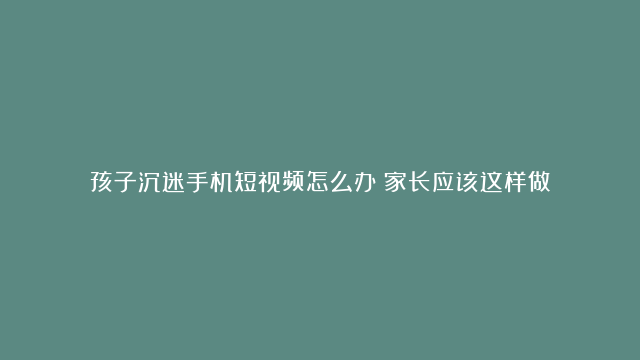 孩子沉迷手机短视频怎么办？家长应该这样做