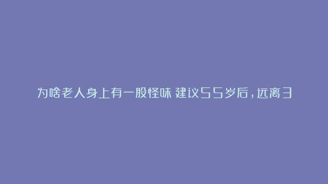 为啥老人身上有一股怪味？建议55岁后，远离3个习惯，老了或没味。