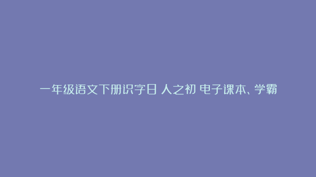 一年级语文下册识字8《人之初》电子课本、学霸笔记和课后练习