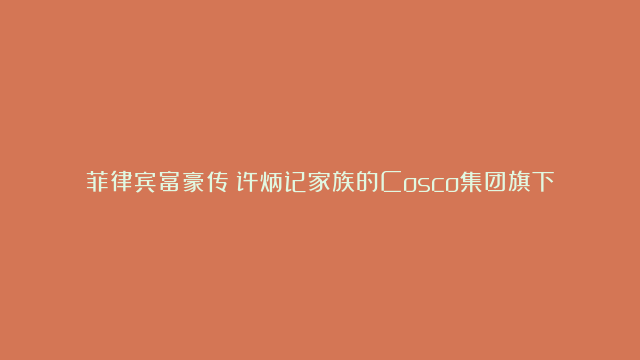 菲律宾富豪传：许炳记家族的Cosco集团旗下零售和能源