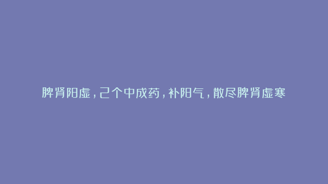 脾肾阳虚，2个中成药，补阳气，散尽脾肾虚寒！