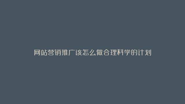 网站营销推广该怎么做合理科学的计划？