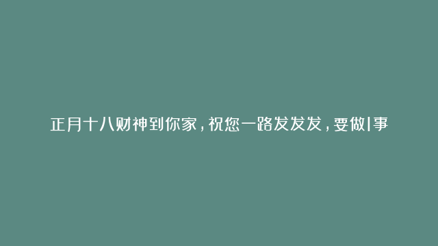 正月十八财神到你家，祝您一路发发发，要做1事，吃2样，忌3事