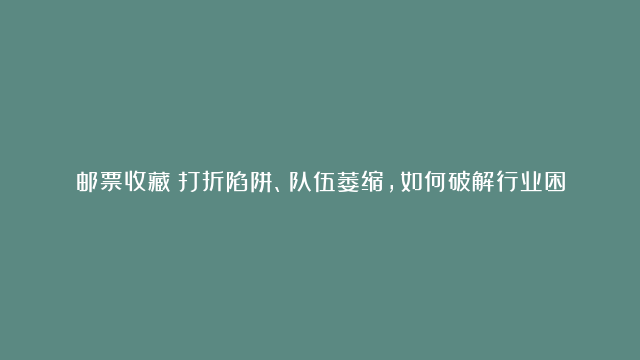 邮票收藏：打折陷阱、队伍萎缩，如何破解行业困境？