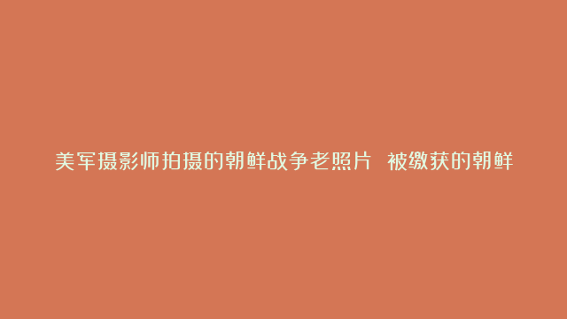 美军摄影师拍摄的朝鲜战争老照片 被缴获的朝鲜国旗