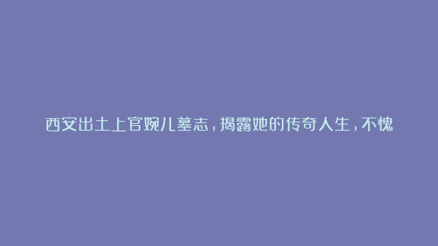 西安出土上官婉儿墓志，揭露她的传奇人生，不愧是“第一女宰相”