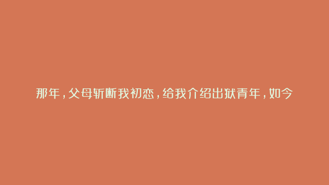 那年，父母斩断我初恋，给我介绍出狱青年，如今我对他们心存感激