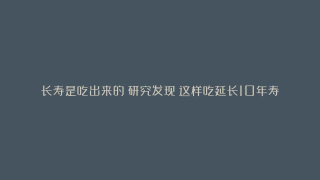 长寿是吃出来的？研究发现：这样吃延长10年寿命！尤其是40岁以后