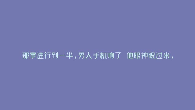 那事进行到一半，男人手机响了 他眼神睨过来，她手僵了一秒，很快